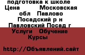 подготовка к школе › Цена ­ 600 - Московская обл., Павлово-Посадский р-н, Павловский Посад г. Услуги » Обучение. Курсы   